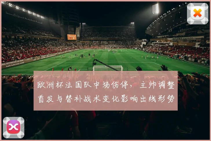欧洲杯法国队中场伤停，主帅调整首发与替补战术变化影响出线形势