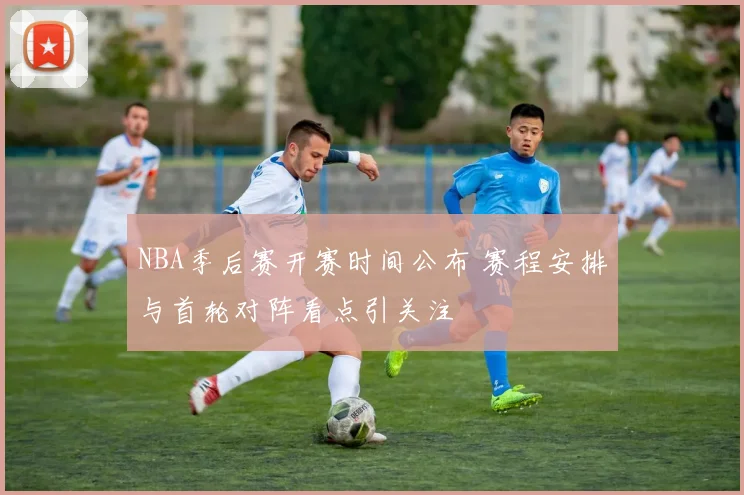 NBA季后赛开赛时间公布 赛程安排与首轮对阵看点引关注