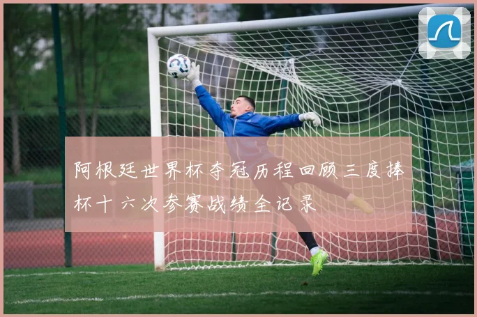 阿根廷世界杯夺冠历程回顾三度捧杯十六次参赛战绩全记录