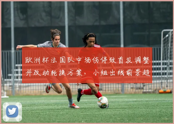 欧洲杯法国队中场伤停致首发调整并改动轮换方案，小组出线前景趋于复杂