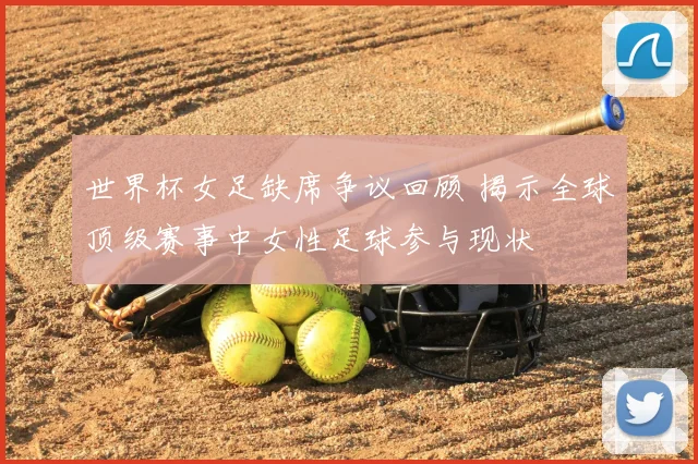 世界杯女足缺席争议回顾 揭示全球顶级赛事中女性足球参与现状