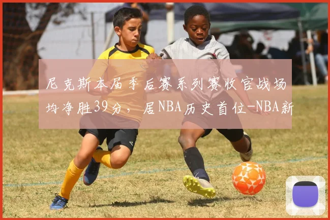 尼克斯本届季后赛系列赛收官战场均净胜39分，居NBA历史首位-NBA新闻