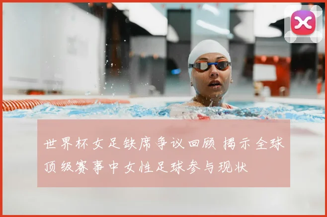 世界杯女足缺席争议回顾 揭示全球顶级赛事中女性足球参与现状