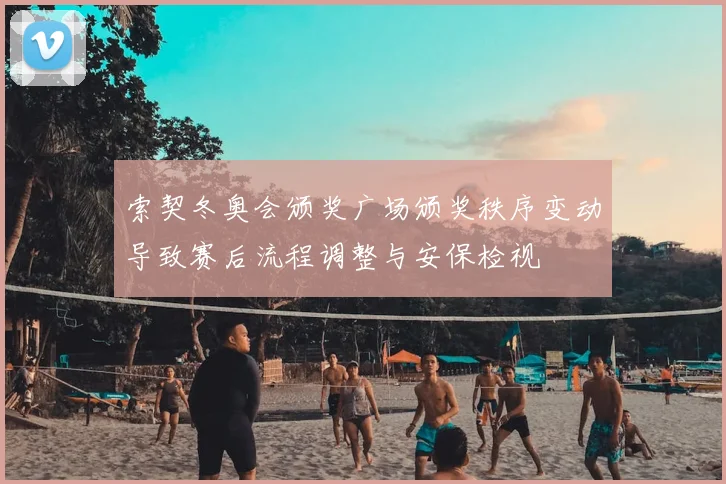 索契冬奥会颁奖广场颁奖秩序变动导致赛后流程调整与安保检视