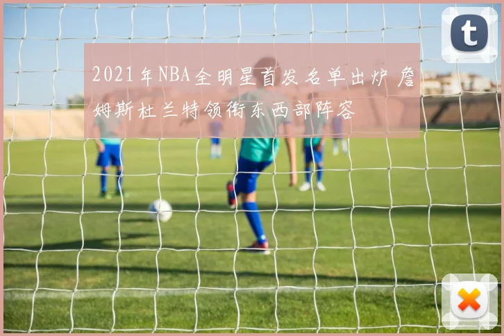 2021年NBA全明星首发名单出炉 詹姆斯杜兰特领衔东西部阵容
