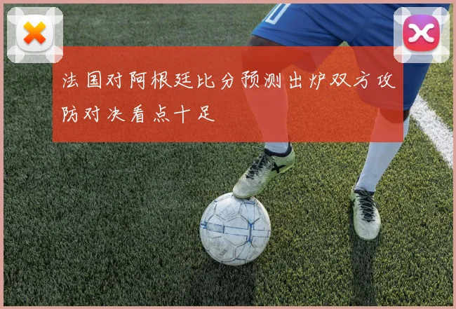 法国对阿根廷比分预测出炉双方攻防对决看点十足
