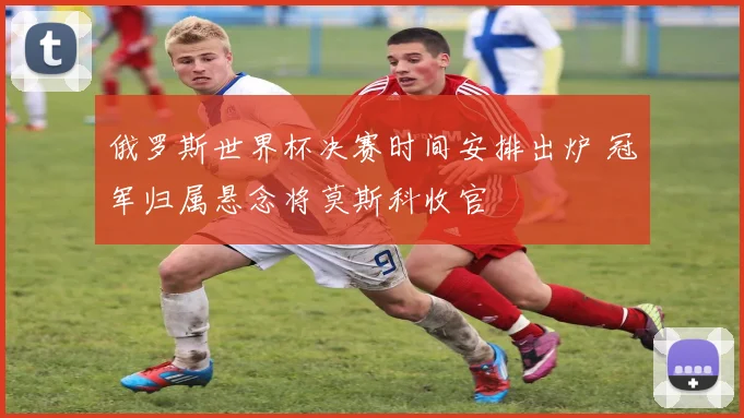 俄罗斯世界杯决赛时间安排出炉 冠军归属悬念将莫斯科收官