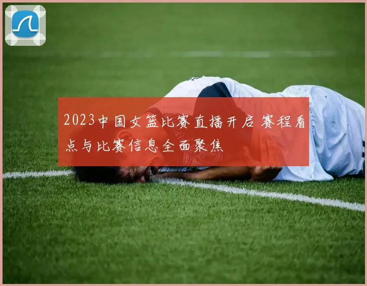 2023中国女篮比赛直播开启 赛程看点与比赛信息全面聚焦