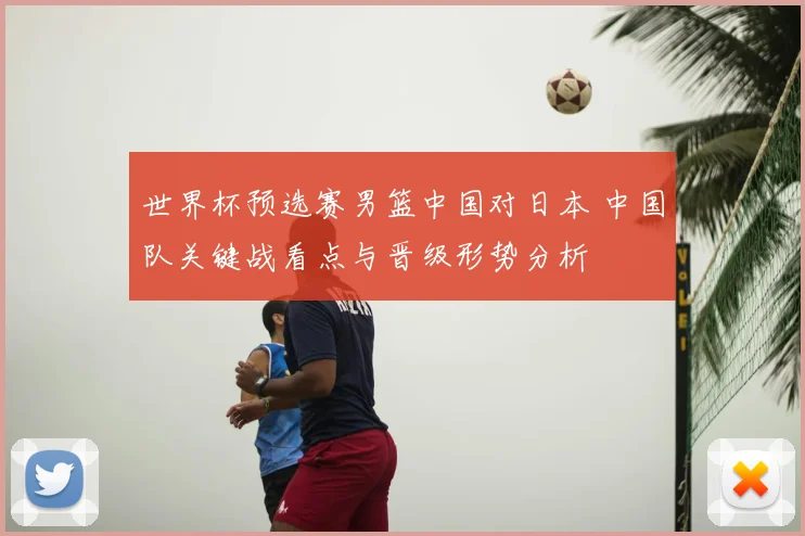 世界杯预选赛男篮中国对日本 中国队关键战看点与晋级形势分析