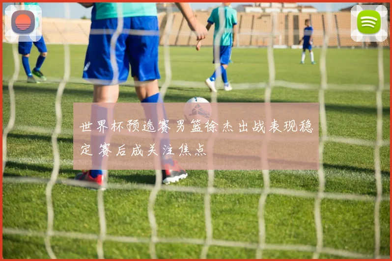 世界杯预选赛男篮徐杰出战表现稳定 赛后成关注焦点