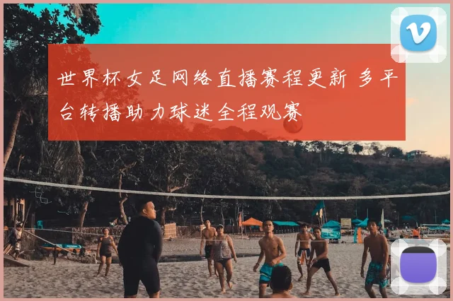 世界杯女足网络直播赛程更新 多平台转播助力球迷全程观赛