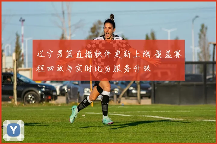 辽宁男篮直播软件更新上线 覆盖赛程回放与实时比分服务升级