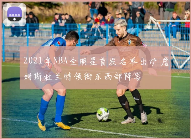 2021年NBA全明星首发名单出炉 詹姆斯杜兰特领衔东西部阵容