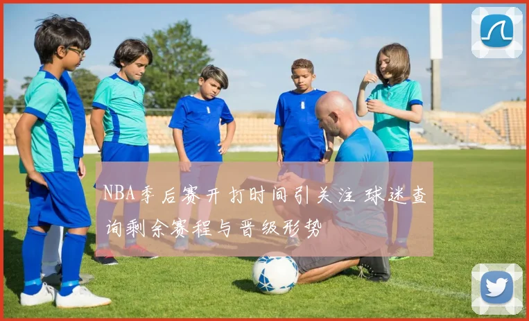 NBA季后赛开打时间引关注 球迷查询剩余赛程与晋级形势