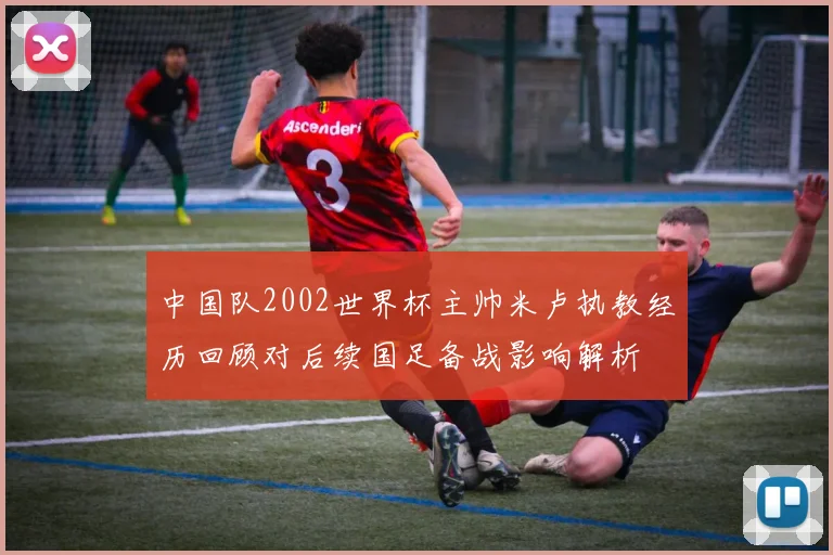 中国队2002世界杯主帅米卢执教经历回顾对后续国足备战影响解析