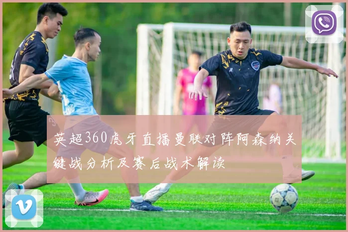 英超360虎牙直播曼联对阵阿森纳关键战分析及赛后战术解读