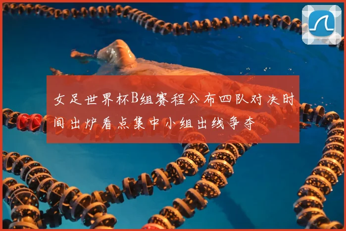 女足世界杯B组赛程公布四队对决时间出炉看点集中小组出线争夺