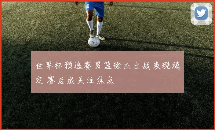 世界杯预选赛男篮徐杰出战表现稳定 赛后成关注焦点
