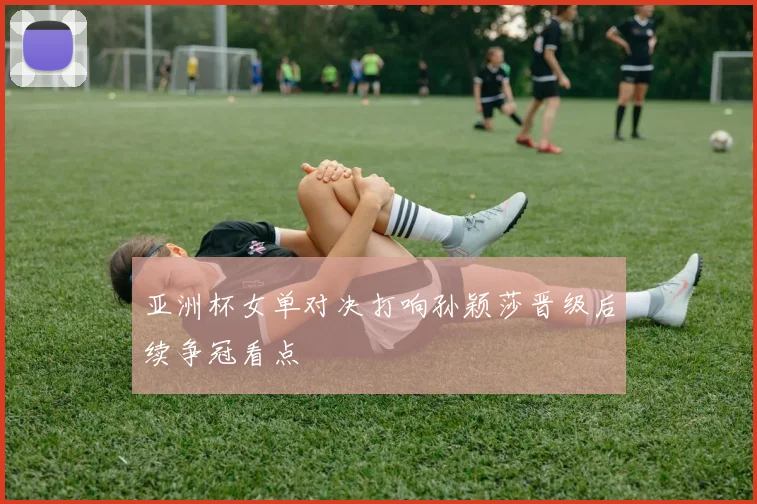 亚洲杯女单对决打响孙颖莎晋级后续争冠看点