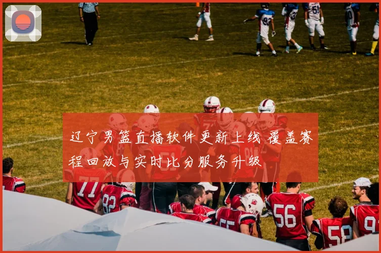 辽宁男篮直播软件更新上线 覆盖赛程回放与实时比分服务升级