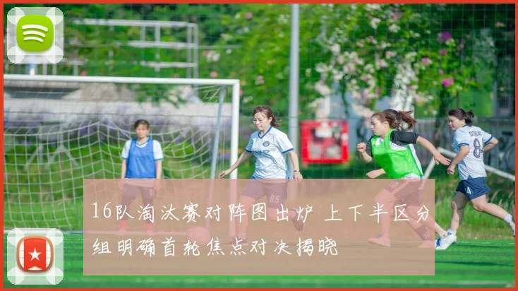 16队淘汰赛对阵图出炉 上下半区分组明确首轮焦点对决揭晓