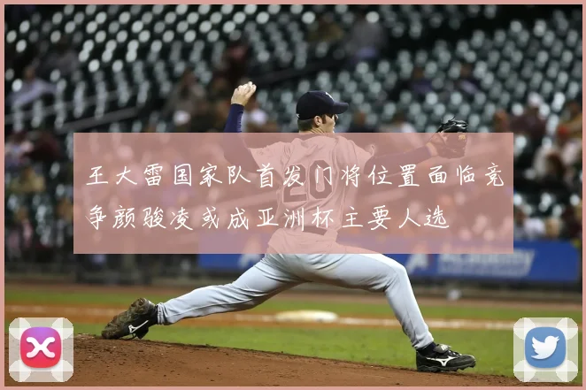 王大雷国家队首发门将位置面临竞争颜骏凌或成亚洲杯主要人选