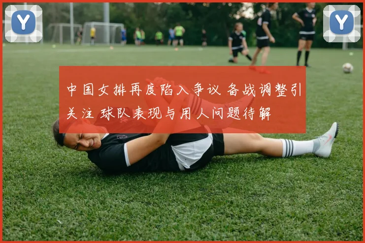 中国女排再度陷入争议 备战调整引关注 球队表现与用人问题待解