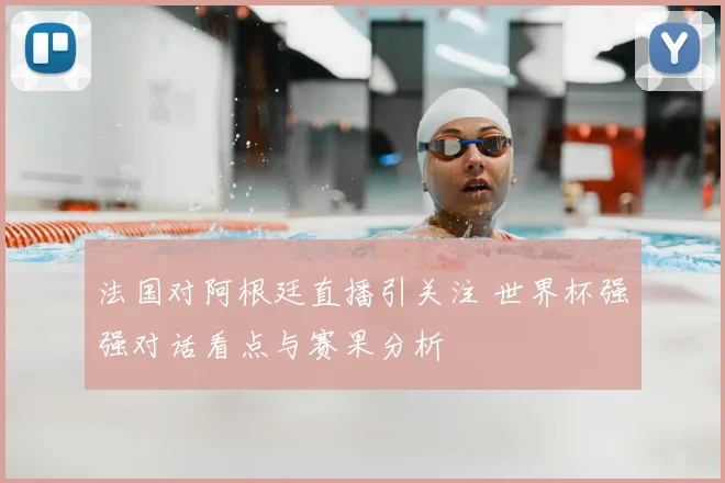 法国对阿根廷直播引关注 世界杯强强对话看点与赛果分析